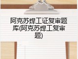 阿克苏焊工证复审题库(阿克苏焊工复审题)