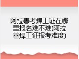 阿拉善考焊工证在哪里报名难不难(阿拉善焊工证报考难度)