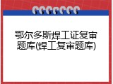 鄂尔多斯焊工证复审题库(焊工复审题库)