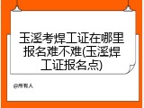 玉溪考焊工证在哪里报名难不难(玉溪焊工证报名点)