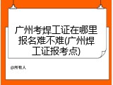 广州考焊工证在哪里报名难不难(广州焊工证报考点)