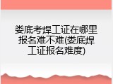 娄底考焊工证在哪里报名难不难(娄底焊工证报名难度)