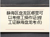 静海区盘龙区哪里可以考焊工操作证(焊工证静海盘龙考点)