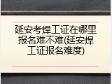 延安考焊工证在哪里报名难不难(延安焊工证报名难度)