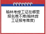 榆林考焊工证在哪里报名难不难(榆林焊工证报考难度)