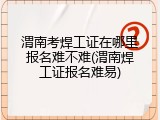渭南考焊工证在哪里报名难不难(渭南焊工证报名难易)