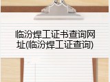 临汾焊工证书查询网址(临汾焊工证查询)