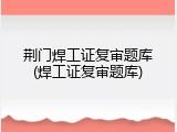 荆门焊工证复审题库(焊工证复审题库)