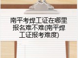 南平考焊工证在哪里报名难不难(南平焊工证报考难度)