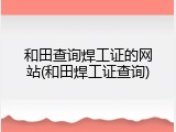 和田查询焊工证的网站(和田焊工证查询)