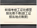 蚌埠考焊工证在哪里报名难不难(焊工证报名地点难度)