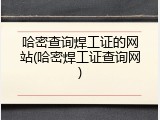 哈密查询焊工证的网站(哈密焊工证查询网)
