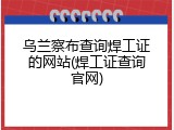 乌兰察布查询焊工证的网站(焊工证查询官网)