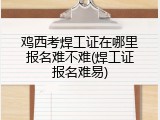 鸡西考焊工证在哪里报名难不难(焊工证报名难易)