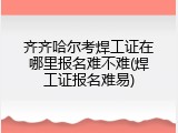 齐齐哈尔考焊工证在哪里报名难不难(焊工证报名难易)