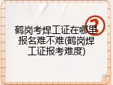 鹤岗考焊工证在哪里报名难不难(鹤岗焊工证报考难度)