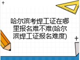 哈尔滨考焊工证在哪里报名难不难(哈尔滨焊工证报名难度)