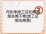 丹东考焊工证在哪里报名难不难(焊工证报名难易)