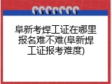 阜新考焊工证在哪里报名难不难(阜新焊工证报考难度)