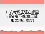 广安考焊工证在哪里报名难不难(焊工证报名地点难度)