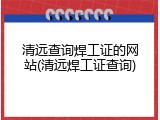 清远查询焊工证的网站(清远焊工证查询)