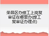 荣昌区办焊工上岗复审证在哪里办(焊工复审证办理点)
