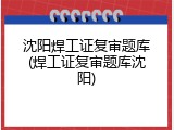 沈阳焊工证复审题库(焊工证复审题库沈阳)