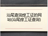 汕尾查询焊工证的网站(汕尾焊工证查询)