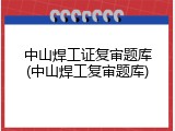 中山焊工证复审题库(中山焊工复审题库)