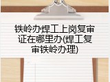 铁岭办焊工上岗复审证在哪里办(焊工复审铁岭办理)