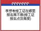 孝感考焊工证在哪里报名难不难(焊工证报名点及难度)
