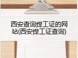 西安查询焊工证的网站(西安焊工证查询)