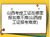山西考焊工证在哪里报名难不难(山西焊工证报考难度)