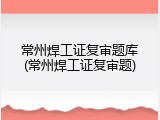 常州焊工证复审题库(常州焊工证复审题)