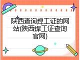 陕西查询焊工证的网站(陕西焊工证查询官网)