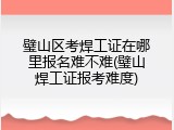 璧山区考焊工证在哪里报名难不难(璧山焊工证报考难度)