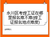 永川区考焊工证在哪里报名难不难(焊工证报名地点难度)