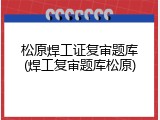 松原焊工证复审题库(焊工复审题库松原)
