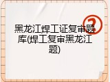 黑龙江焊工证复审题库(焊工复审黑龙江题)