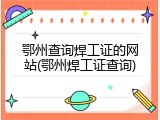 鄂州查询焊工证的网站(鄂州焊工证查询)