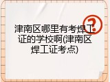 津南区哪里有考焊工证的学校啊(津南区焊工证考点)