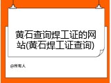 黄石查询焊工证的网站(黄石焊工证查询)