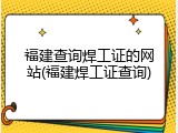 福建查询焊工证的网站(福建焊工证查询)