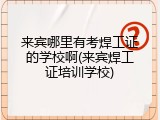 来宾哪里有考焊工证的学校啊(来宾焊工证培训学校)
