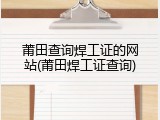 莆田查询焊工证的网站(莆田焊工证查询)