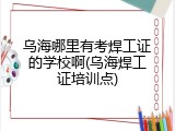 乌海哪里有考焊工证的学校啊(乌海焊工证培训点)