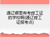 通辽哪里有考焊工证的学校啊(通辽焊工证报考点)