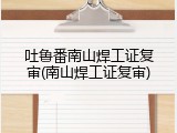 吐鲁番南山焊工证复审(南山焊工证复审)