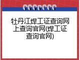 牡丹江焊工证查询网上查询官网(焊工证查询官网)