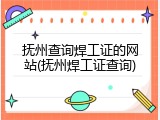 抚州查询焊工证的网站(抚州焊工证查询)